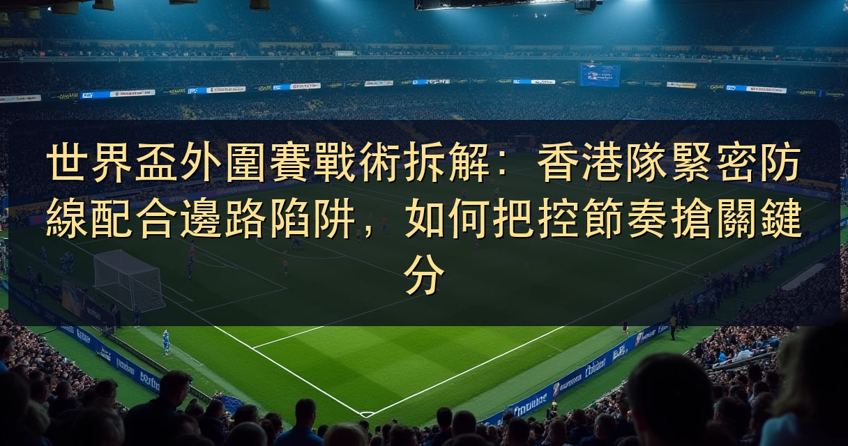 世界盃外圍賽戰術拆解：香港隊緊密防線配合邊路陷阱，如何把控節奏搶關鍵分
